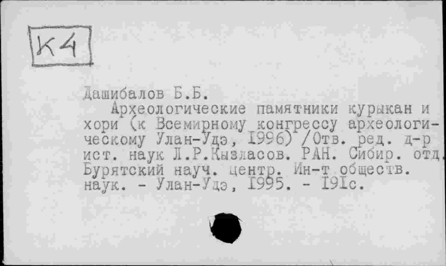 ﻿Дашибалов Б.Б.
Археологические памятники курыкан и хори (к Всемирному конгрессу археологическому Улан-Удэ, 1996) /Отв. ред. д-р ист. наук Л.Р.Кызласов. РАН. Сибир. отд Бурятский науч, центр. Ин-т обществ, наук. - Улан-Удэ, 1995. - 191с.